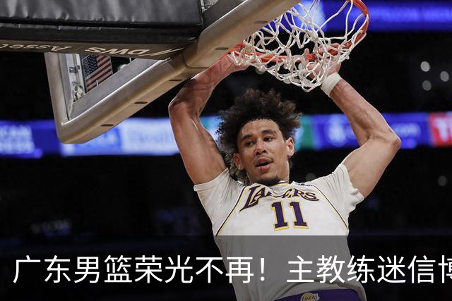 广东男篮荣光不再！主教练迷信博日奇，徐杰胡明轩状态下滑，内线成软肋
